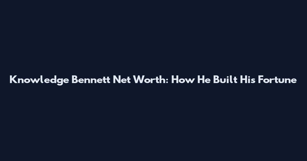 Knowledge Bennett Net Worth: How He Built His Fortune