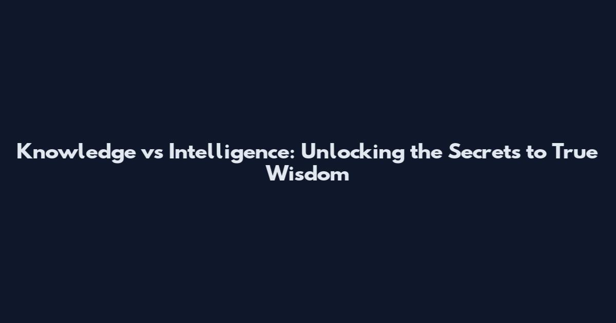 Knowledge vs Intelligence: Unlocking the Secrets to True Wisdom