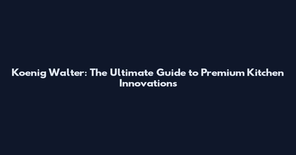 Koenig Walter: The Ultimate Guide to Premium Kitchen Innovations