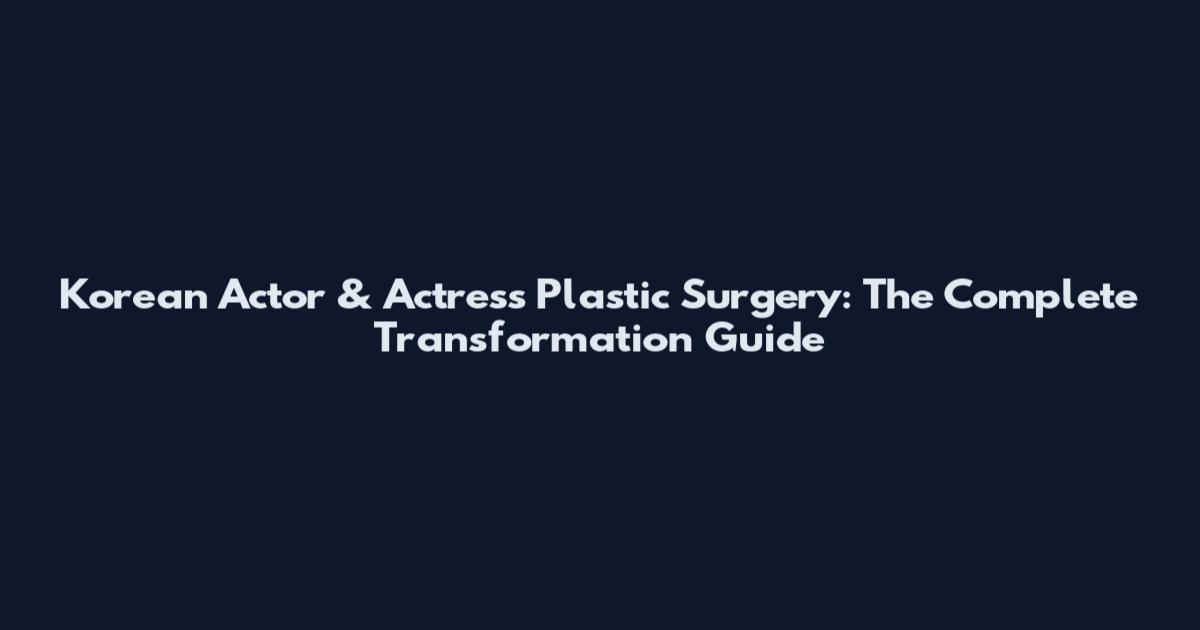 Korean Actor & Actress Plastic Surgery: The Complete Transformation Guide