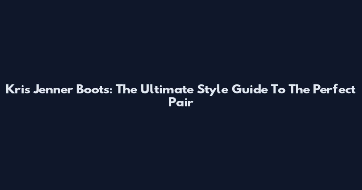 Kris Jenner Boots: The Ultimate Style Guide To The Perfect Pair