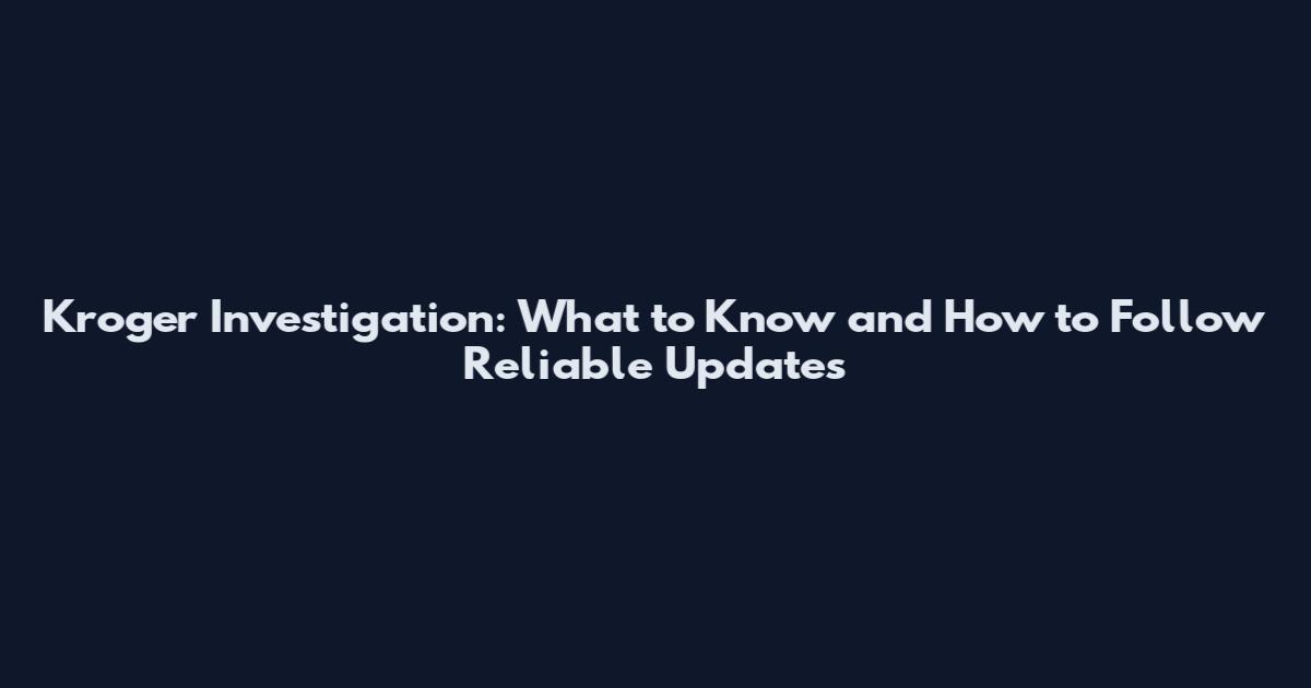Kroger Investigation: What to Know and How to Follow Reliable Updates