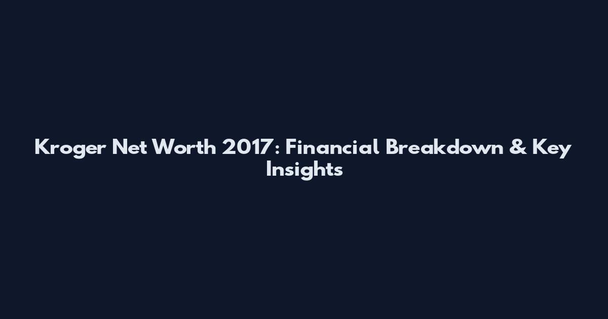 Kroger Net Worth 2017: Financial Breakdown & Key Insights