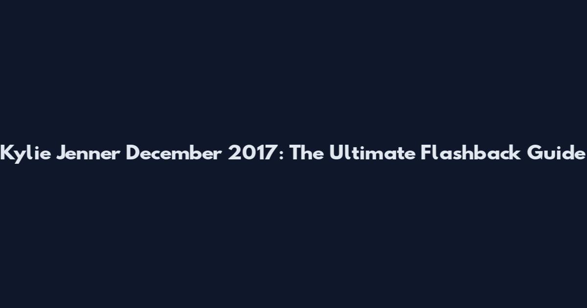 Kylie Jenner December 2017: The Ultimate Flashback Guide