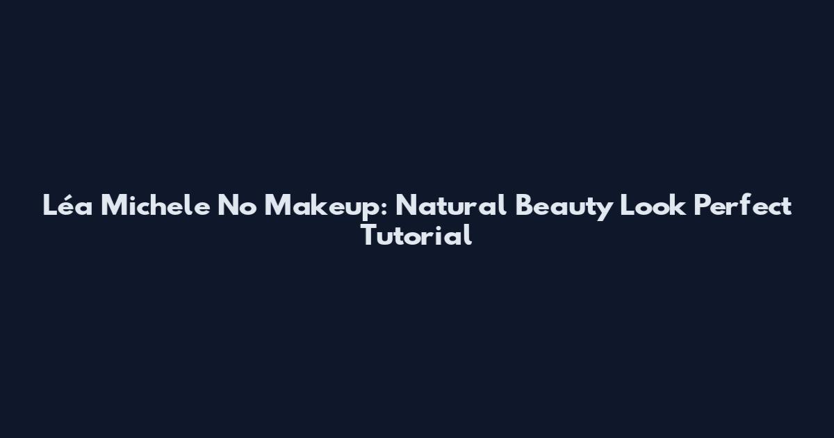 Léa Michele No Makeup: Natural Beauty Look Perfect Tutorial