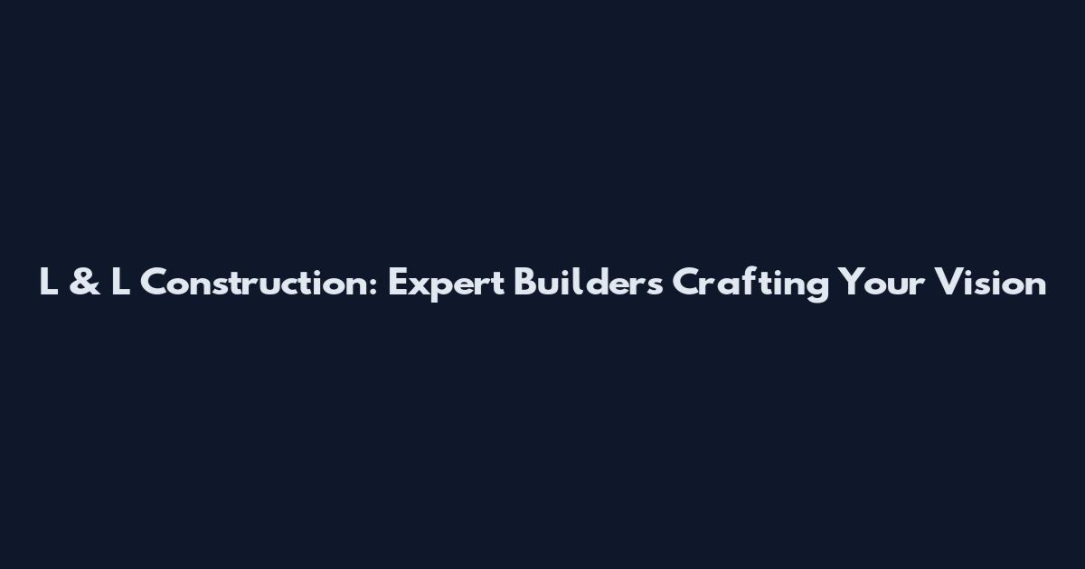 L & L Construction: Expert Builders Crafting Your Vision