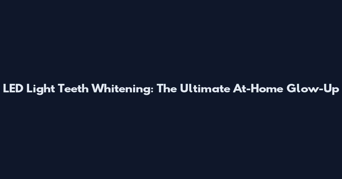 LED Light Teeth Whitening: The Ultimate At-Home Glow-Up