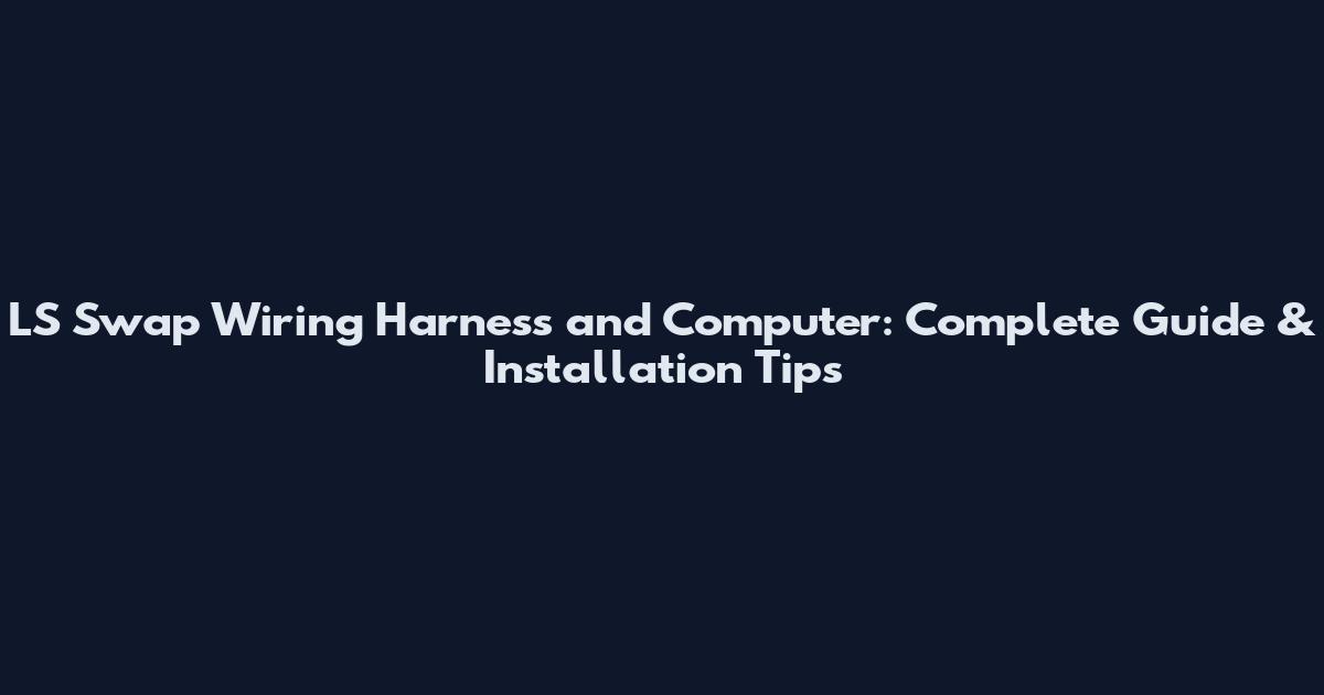 LS Swap Wiring Harness and Computer: Complete Guide & Installation Tips