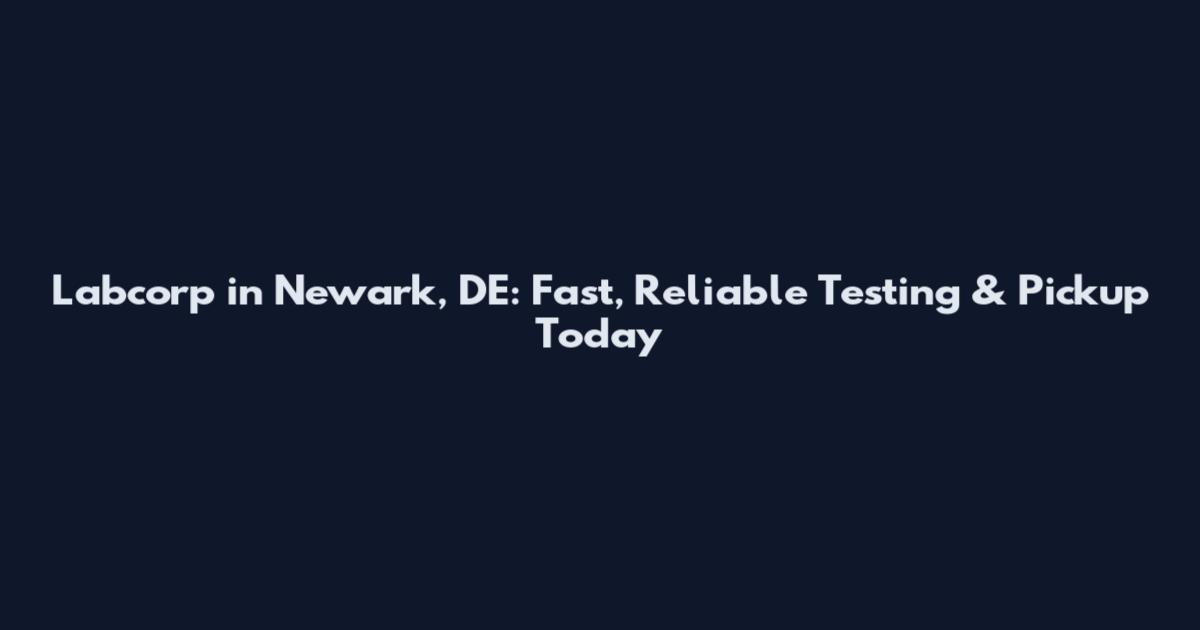 Labcorp in Newark, DE: Fast, Reliable Testing & Pickup Today