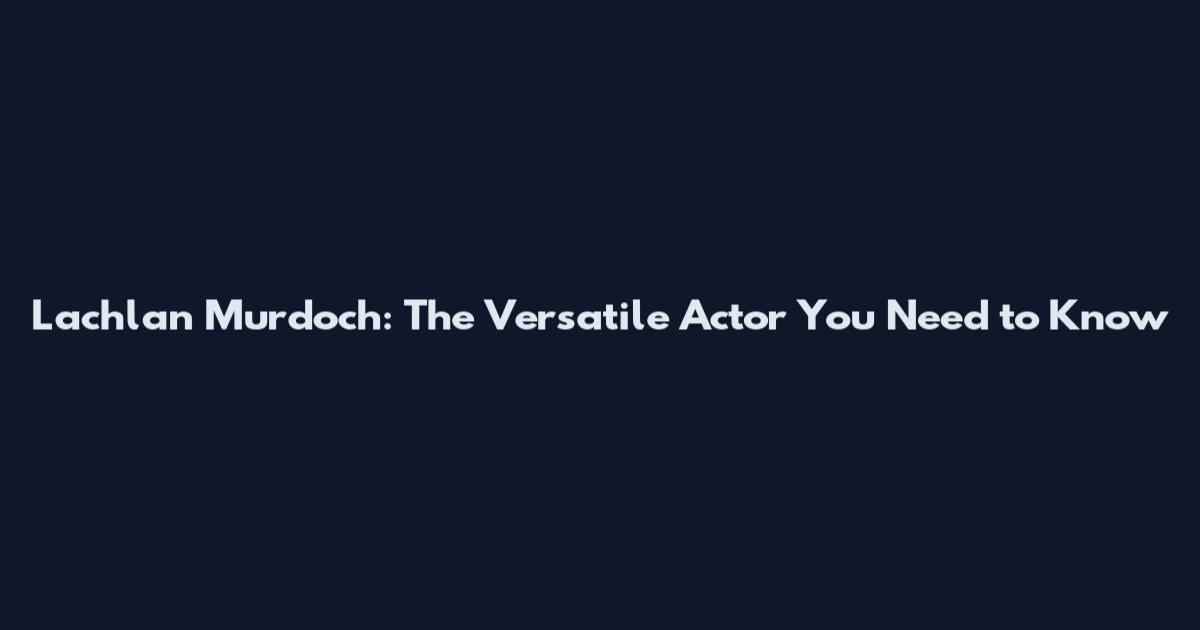 Lachlan Murdoch: The Versatile Actor You Need to Know