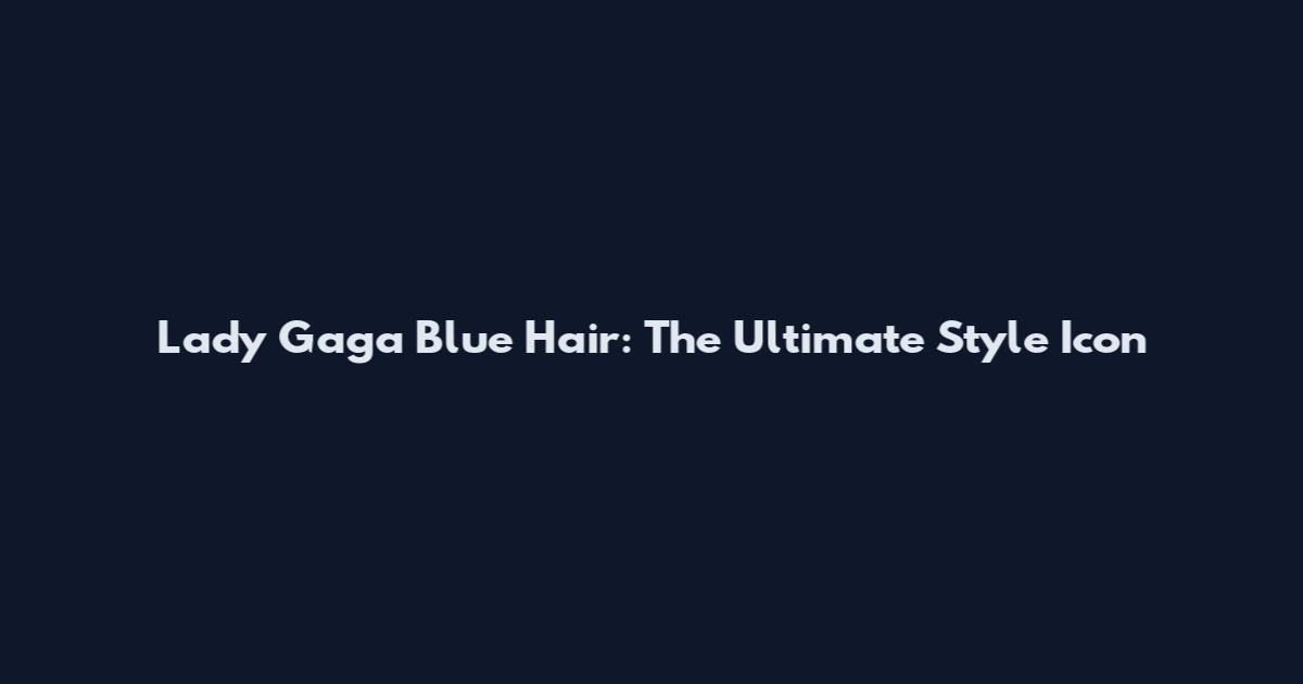 Lady Gaga Blue Hair: The Ultimate Style Icon