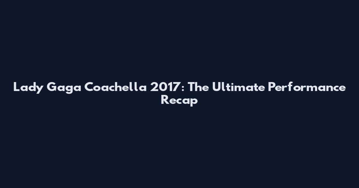 Lady Gaga Coachella 2017: The Ultimate Performance Recap