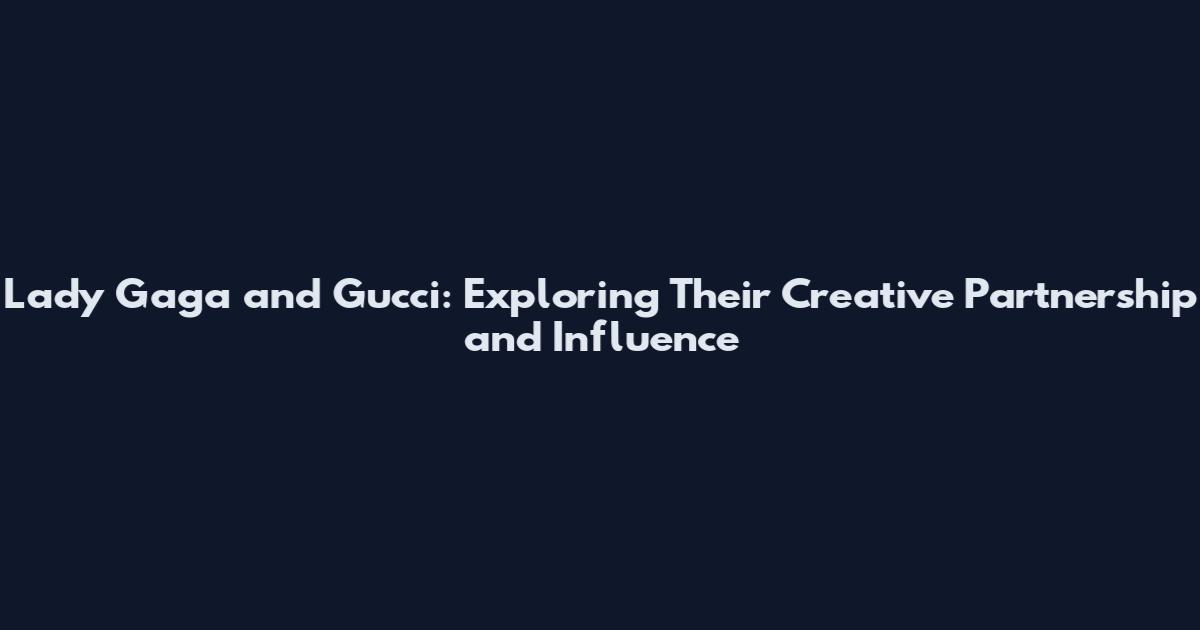 Lady Gaga and Gucci: Exploring Their Creative Partnership and Influence