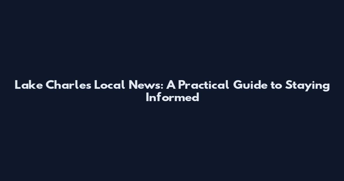 Lake Charles Local News: A Practical Guide to Staying Informed