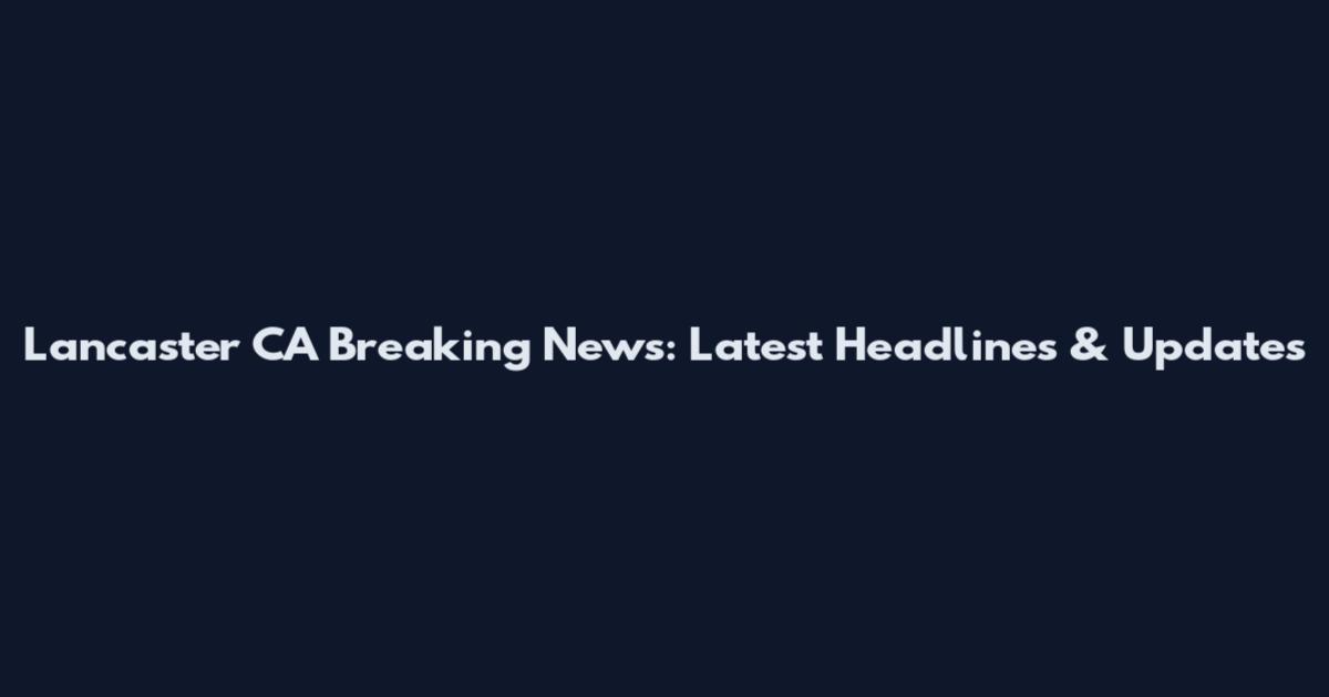 Lancaster CA Breaking News: Latest Headlines & Updates