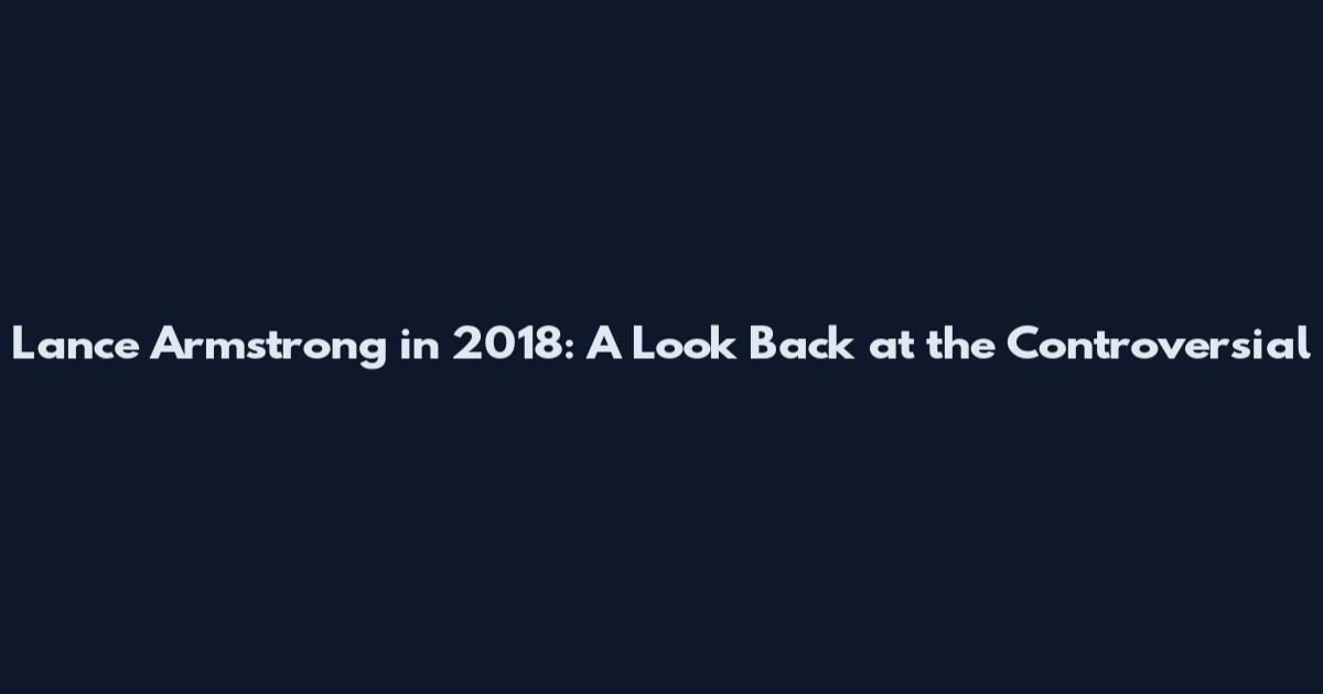 Lance Armstrong in 2018: A Look Back at the Controversial