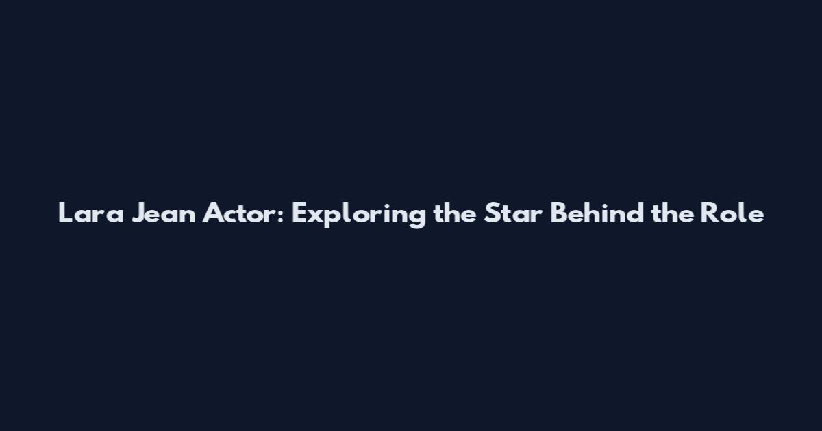 Lara Jean Actor: Exploring the Star Behind the Role