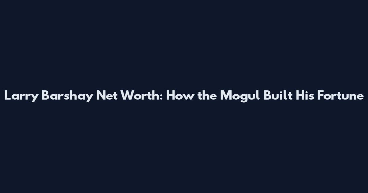 Larry Barshay Net Worth: How the Mogul Built His Fortune