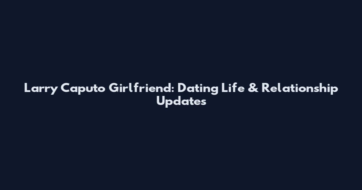 Larry Caputo Girlfriend: Dating Life & Relationship Updates
