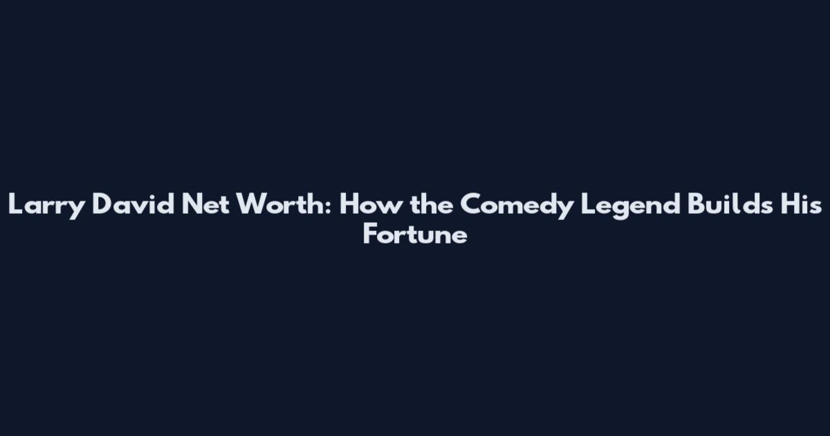 Larry David Net Worth: How the Comedy Legend Builds His Fortune