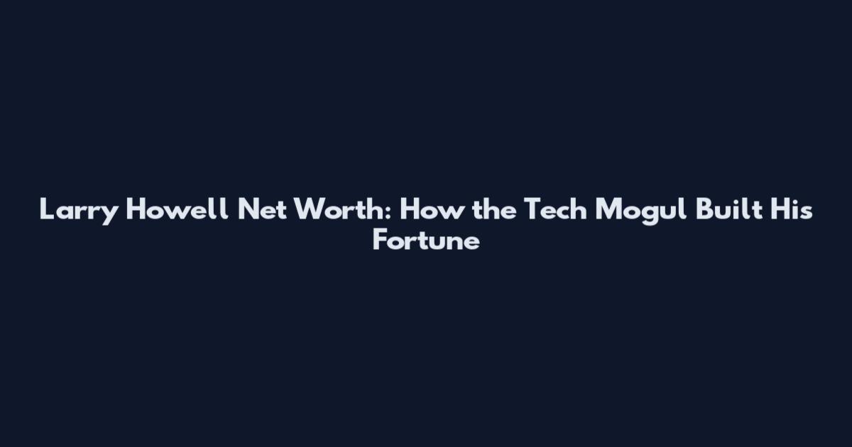 Larry Howell Net Worth: How the Tech Mogul Built His Fortune