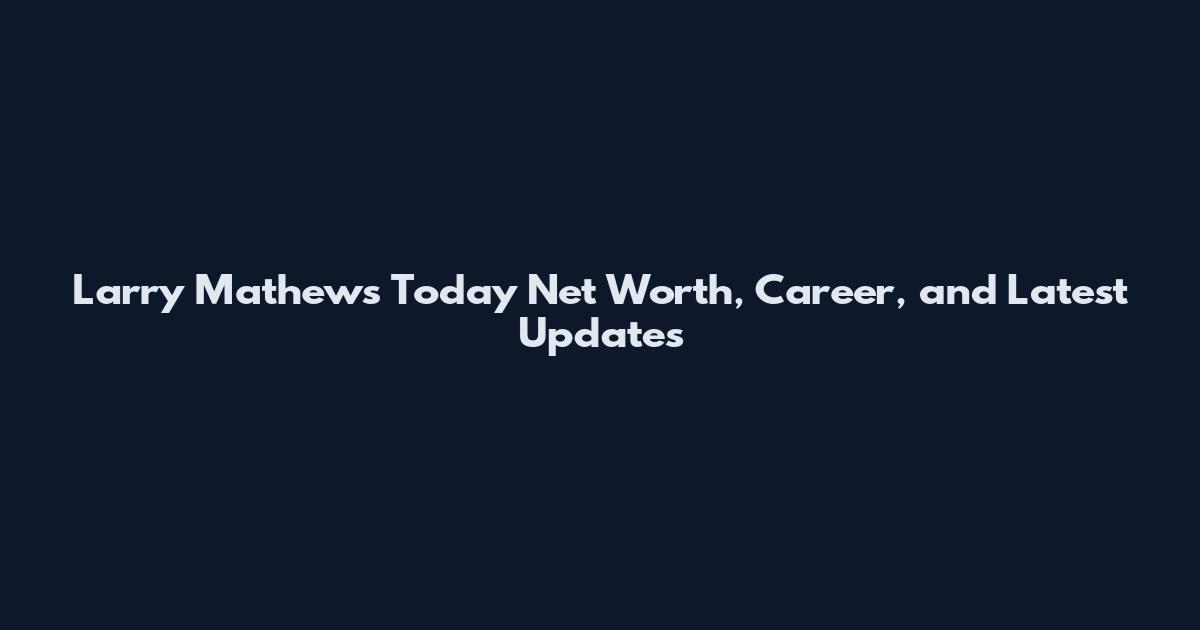 Larry Mathews Today Net Worth, Career, and Latest Updates