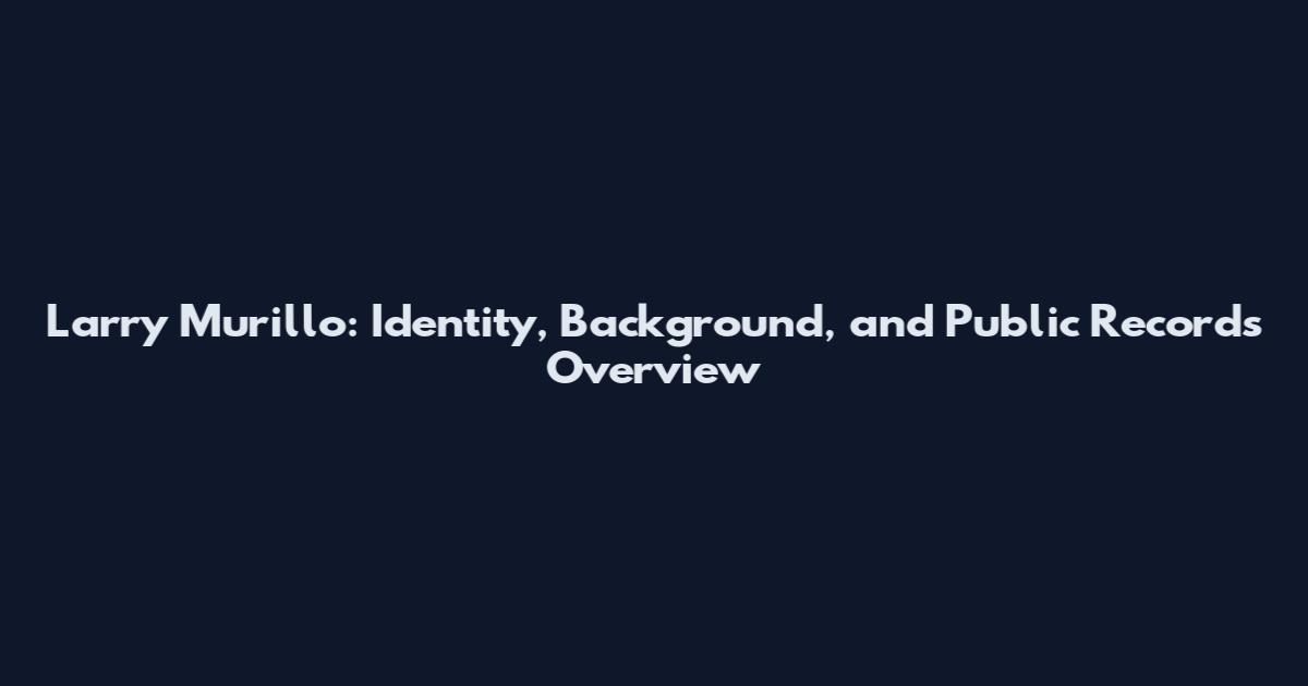 Larry Murillo: Identity, Background, and Public Records Overview