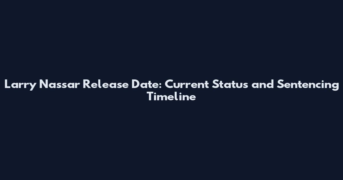 Larry Nassar Release Date: Current Status and Sentencing Timeline
