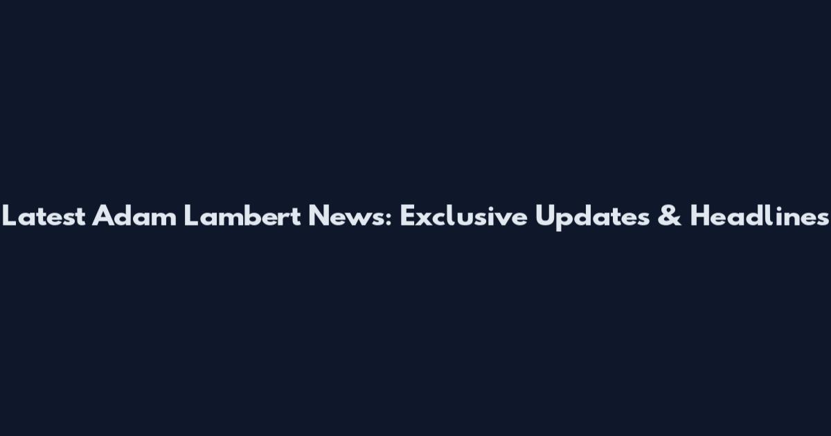 Latest Adam Lambert News: Exclusive Updates & Headlines