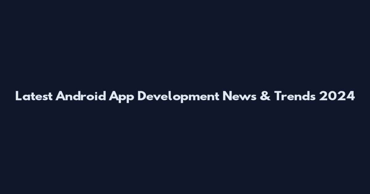Latest Android App Development News & Trends 2024