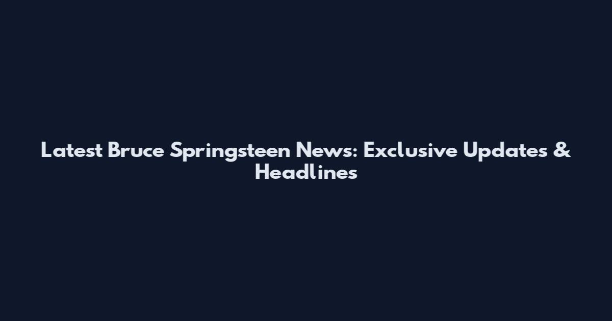 Latest Bruce Springsteen News: Exclusive Updates & Headlines