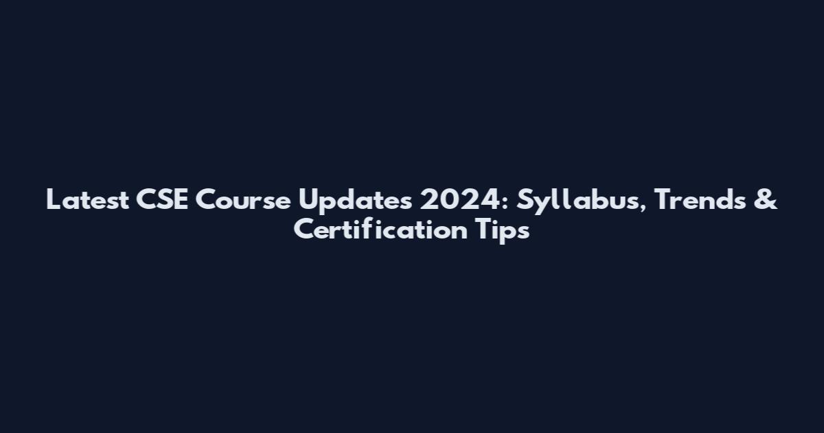 Latest CSE Course Updates 2024: Syllabus, Trends & Certification Tips