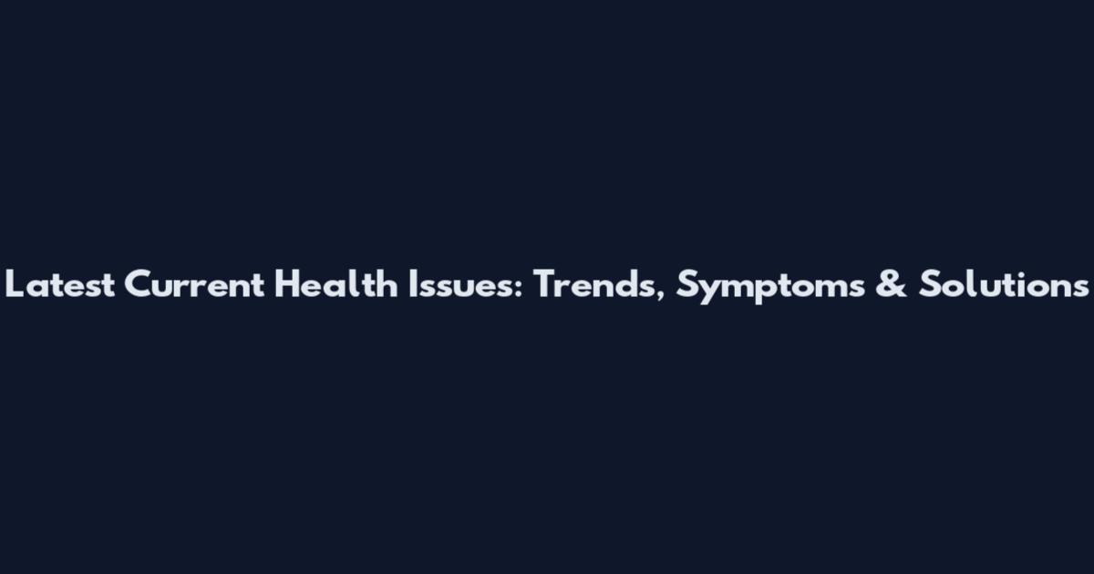 Latest Current Health Issues: Trends, Symptoms & Solutions