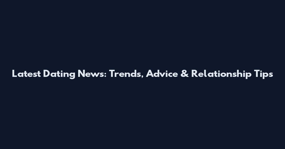 Latest Dating News: Trends, Advice & Relationship Tips