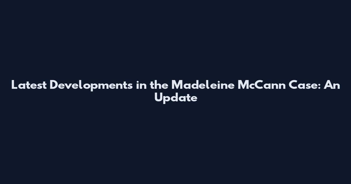 Latest Developments in the Madeleine McCann Case: An Update