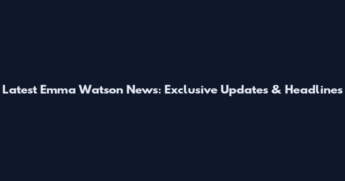 Latest Emma Watson News: Exclusive Updates & Headlines