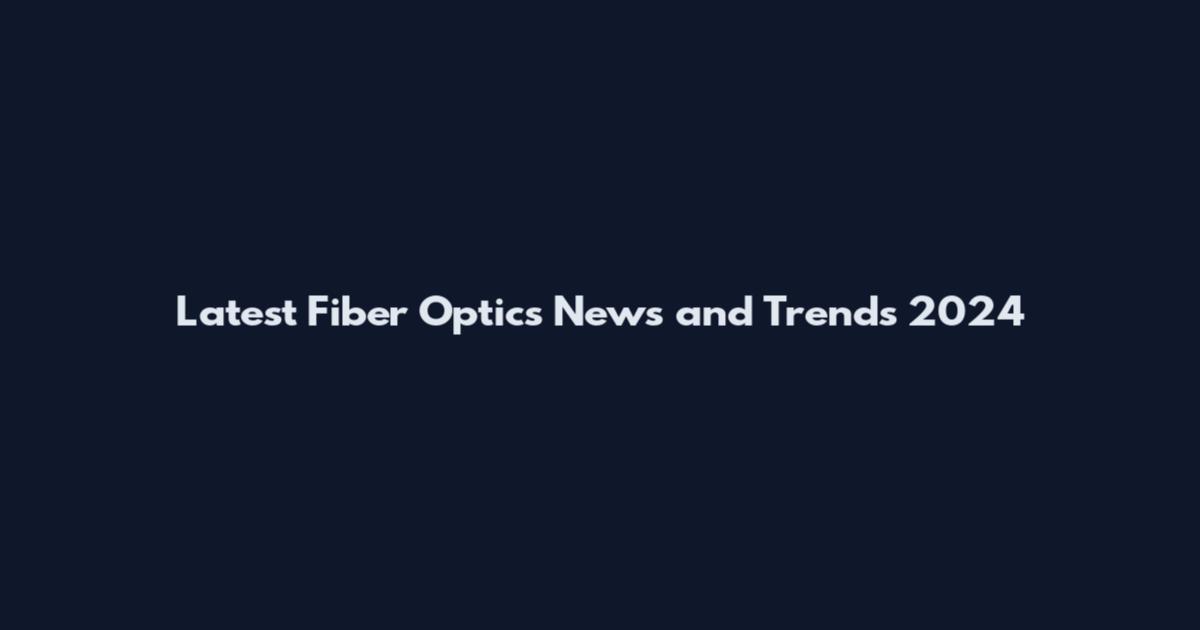 Latest Fiber Optics News and Trends 2024