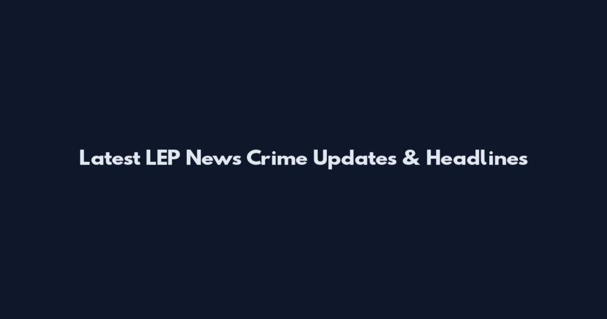 Latest LEP News Crime Updates & Headlines