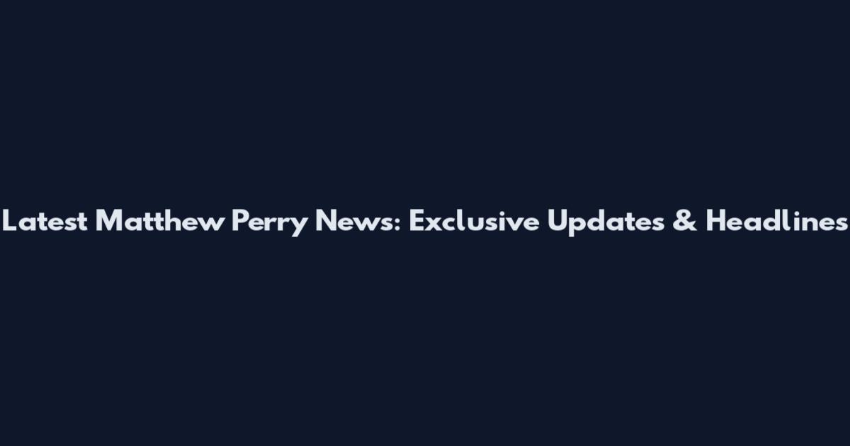 Latest Matthew Perry News: Exclusive Updates & Headlines