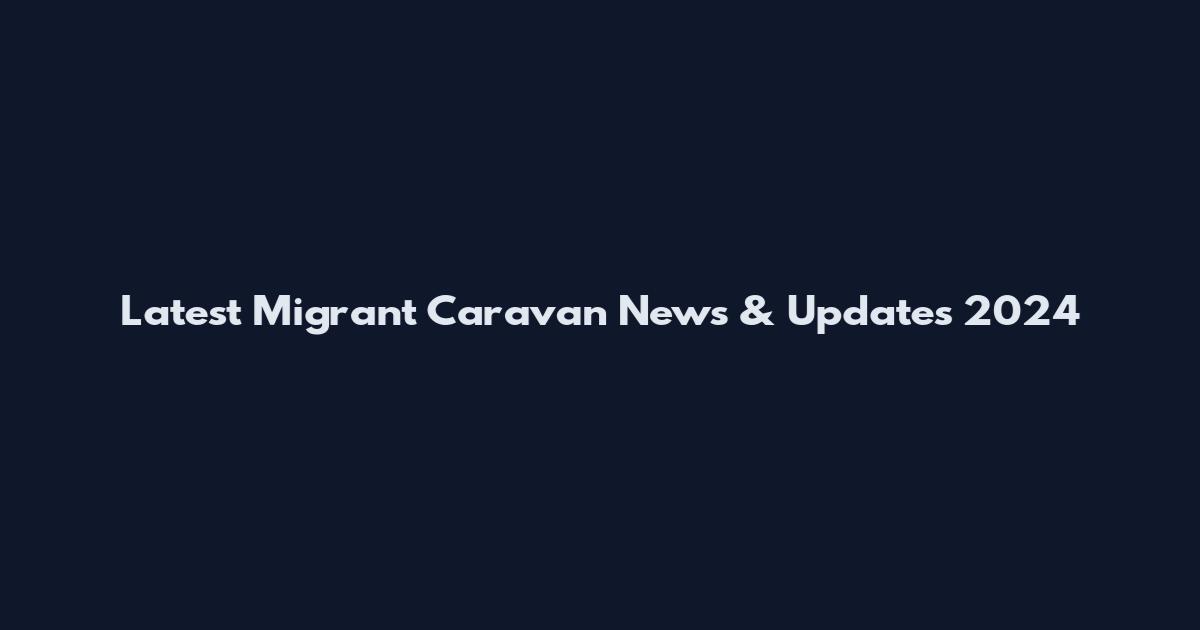 Latest Migrant Caravan News & Updates 2024