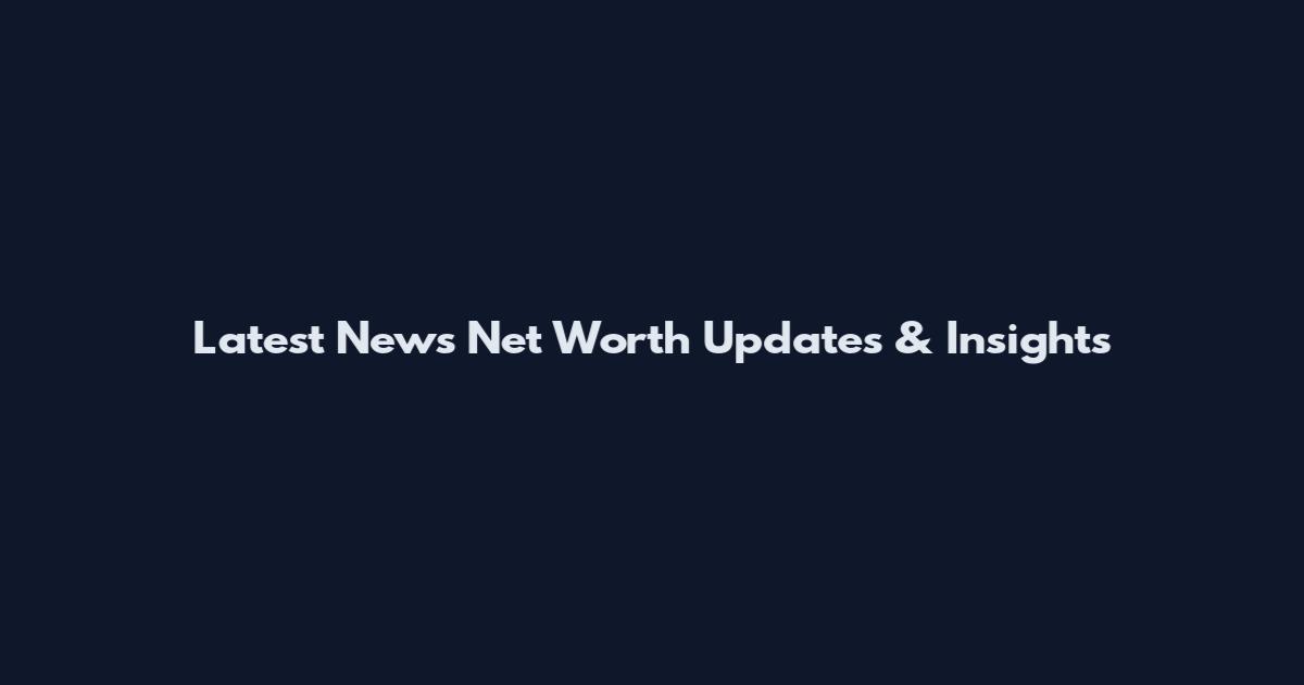 Latest News Net Worth Updates & Insights