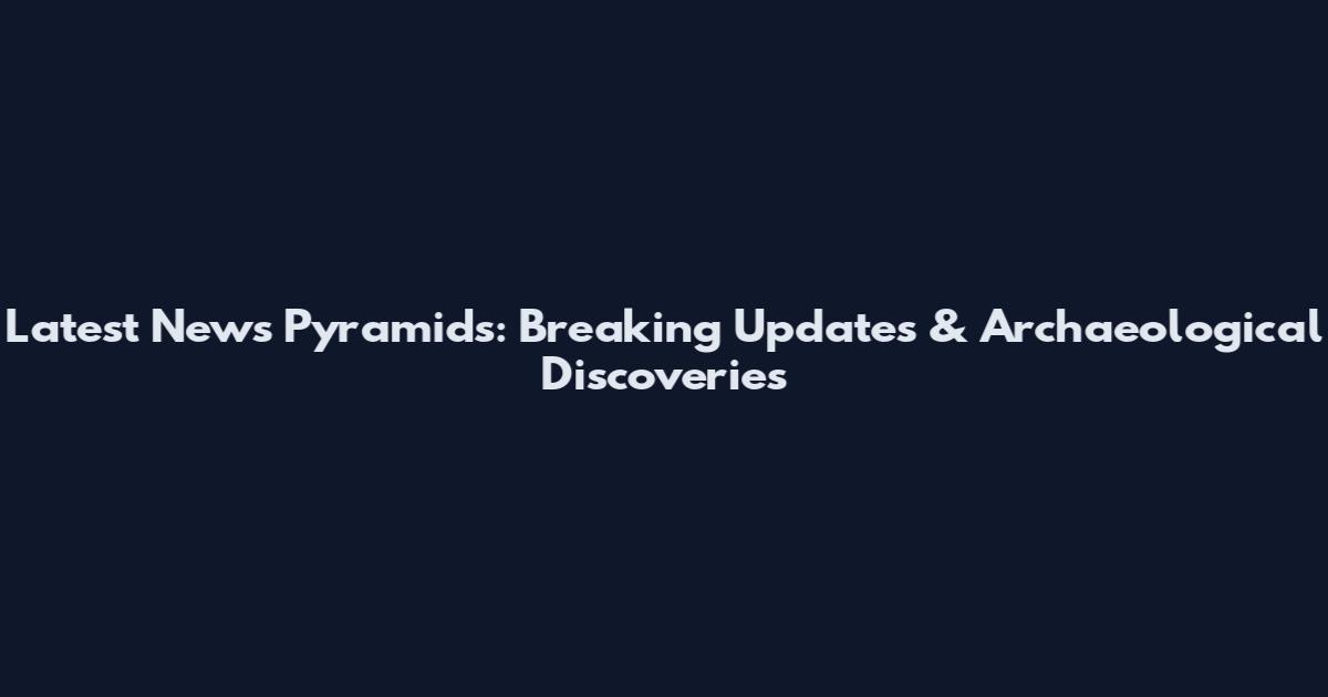 Latest News Pyramids: Breaking Updates & Archaeological Discoveries
