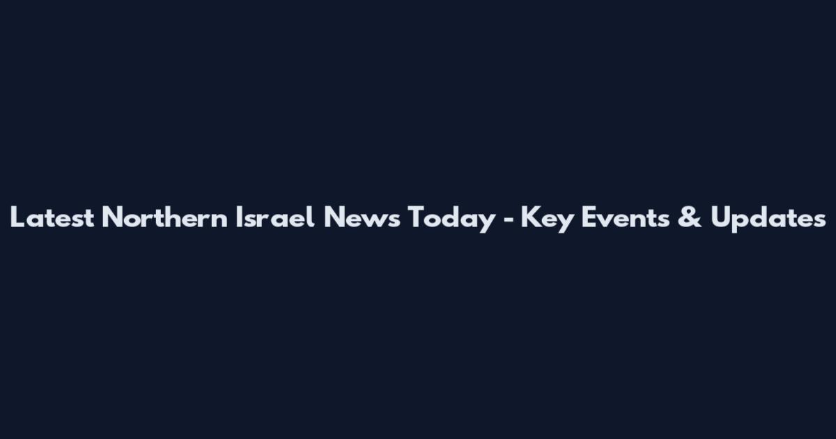 Latest Northern Israel News Today - Key Events & Updates