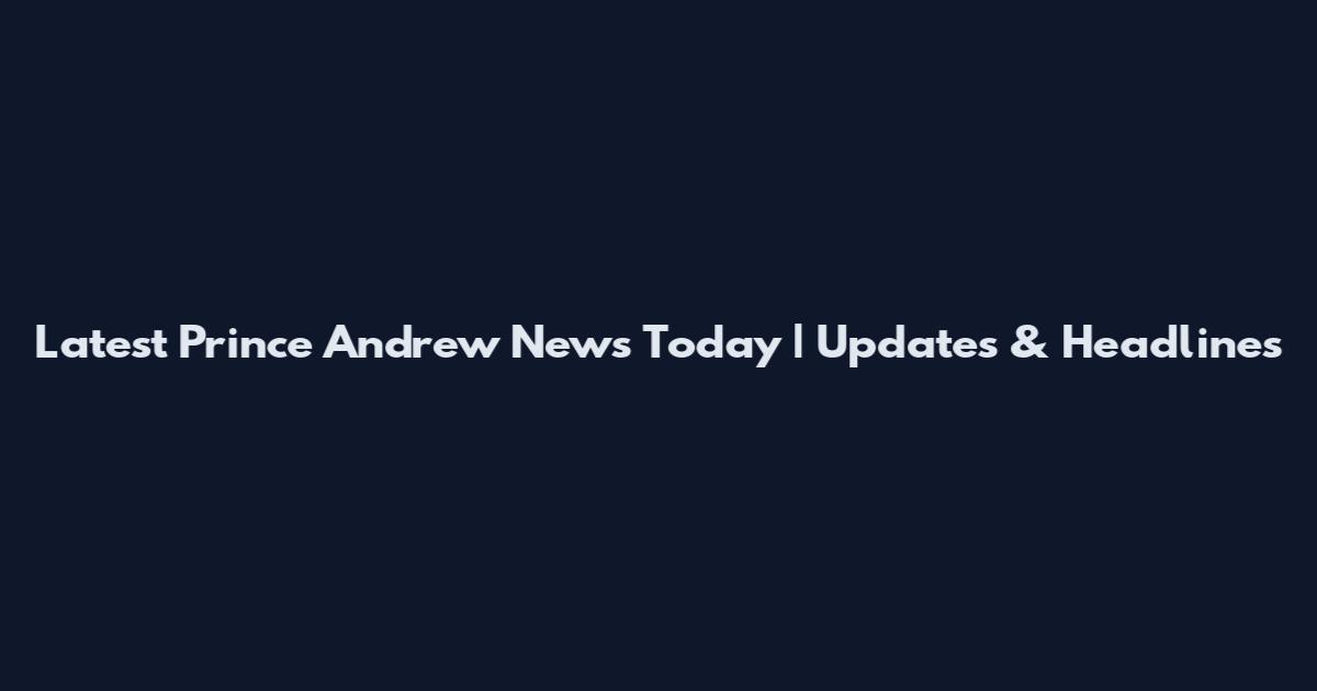 Latest Prince Andrew News Today | Updates & Headlines