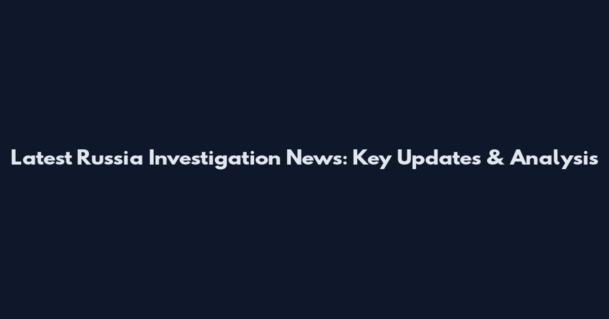 Latest Russia Investigation News: Key Updates & Analysis