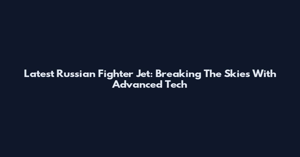Latest Russian Fighter Jet: Breaking The Skies With Advanced Tech