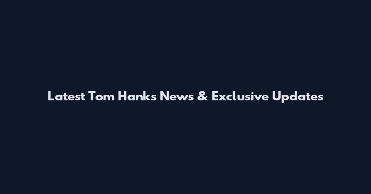 Latest Tom Hanks News & Exclusive Updates