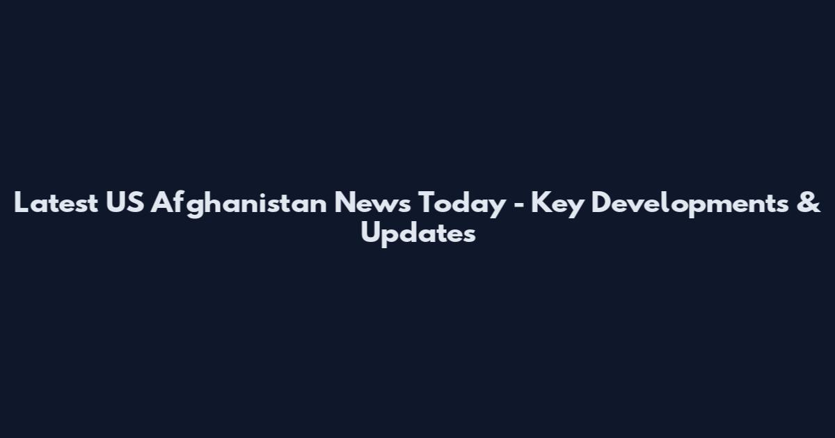 Latest US Afghanistan News Today - Key Developments & Updates