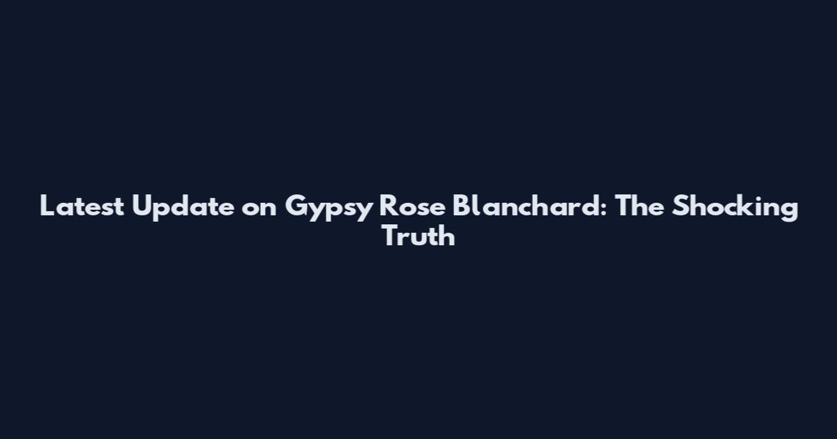 Latest Update on Gypsy Rose Blanchard: The Shocking Truth