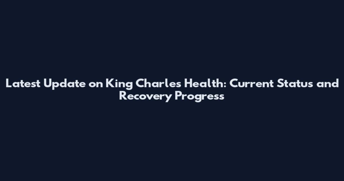 Latest Update on King Charles Health: Current Status and Recovery Progress